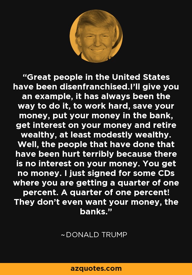 Great people in the United States have been disenfranchised.I'll give you an example, it has always been the way to do it, to work hard, save your money, put your money in the bank, get interest on your money and retire wealthy, at least modestly wealthy. Well, the people that have done that have been hurt terribly because there is no interest on your money. You get no money. I just signed for some CDs where you are getting a quarter of one percent. A quarter of one percent! They don't even want your money, the banks. - Donald Trump