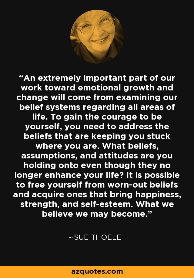 An extremely important part of our work toward emotional growth and change will come from examining our belief systems regarding all areas of life. To gain the courage to be yourself, you need to address the beliefs that are keeping you stuck where you are. What beliefs, assumptions, and attitudes are you holding onto even though they no longer enhance your life? It is possible to free yourself from worn-out beliefs and acquire ones that bring happiness, strength, and self-esteem. What we believe we may become. - Sue Thoele