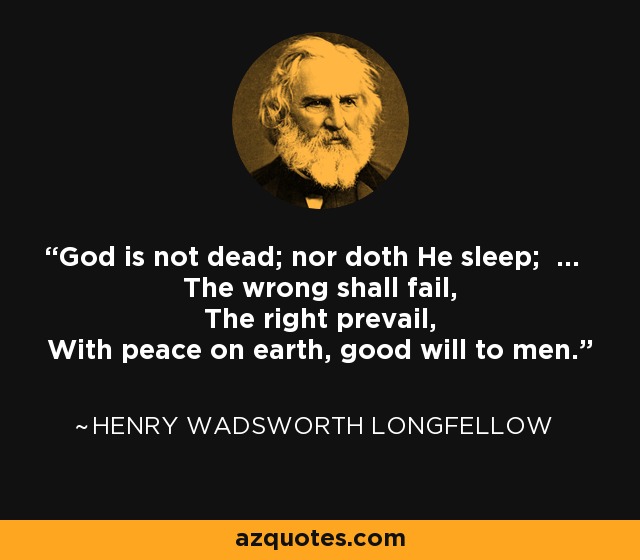 God is not dead; nor doth He sleep; ... The wrong shall fail, The right prevail, With peace on earth, good will to men. - Henry Wadsworth Longfellow