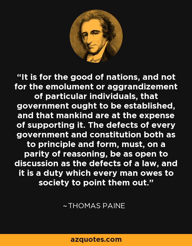 It is for the good of nations, and not for the emolument or aggrandizement of particular individuals, that government ought to be established, and that mankind are at the expense of supporting it. The defects of every government and constitution both as to principle and form, must, on a parity of reasoning, be as open to discussion as the defects of a law, and it is a duty which every man owes to society to point them out. - Thomas Paine