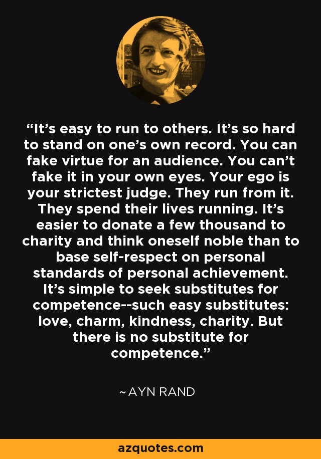 It's easy to run to others. It's so hard to stand on one's own record. You can fake virtue for an audience. You can't fake it in your own eyes. Your ego is your strictest judge. They run from it. They spend their lives running. It's easier to donate a few thousand to charity and think oneself noble than to base self-respect on personal standards of personal achievement. It's simple to seek substitutes for competence--such easy substitutes: love, charm, kindness, charity. But there is no substitute for competence. - Ayn Rand