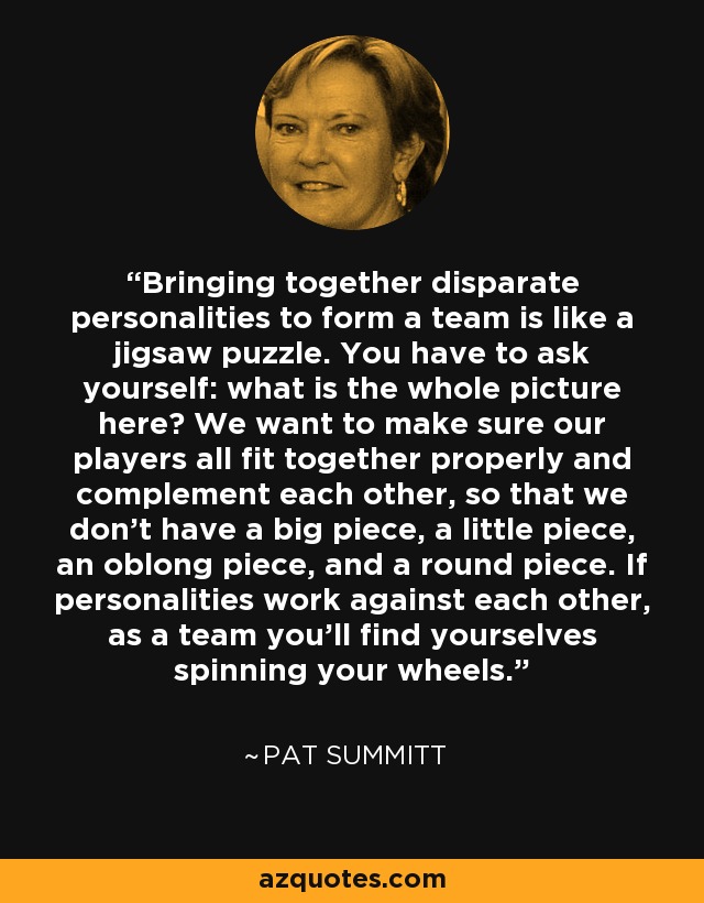 Bringing together disparate personalities to form a team is like a jigsaw puzzle. You have to ask yourself: what is the whole picture here? We want to make sure our players all fit together properly and complement each other, so that we don't have a big piece, a little piece, an oblong piece, and a round piece. If personalities work against each other, as a team you'll find yourselves spinning your wheels. - Pat Summitt