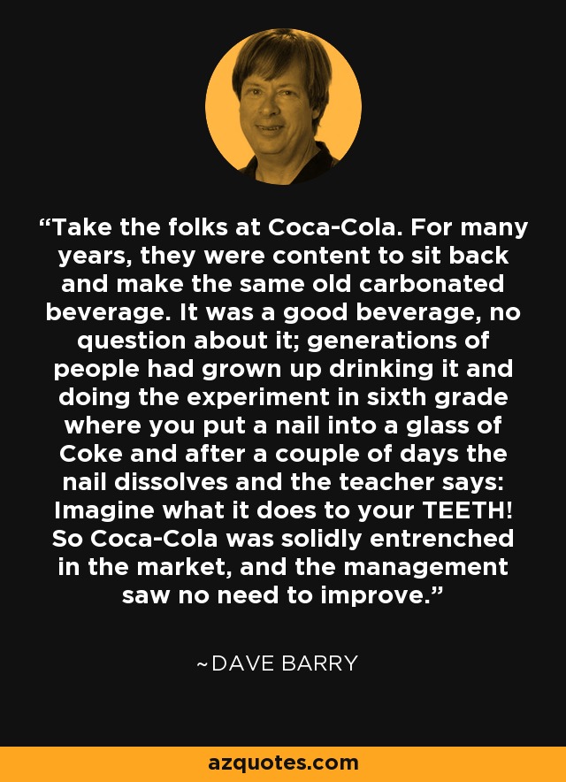Take the folks at Coca-Cola. For many years, they were content to sit back and make the same old carbonated beverage. It was a good beverage, no question about it; generations of people had grown up drinking it and doing the experiment in sixth grade where you put a nail into a glass of Coke and after a couple of days the nail dissolves and the teacher says: Imagine what it does to your TEETH! So Coca-Cola was solidly entrenched in the market, and the management saw no need to improve. - Dave Barry