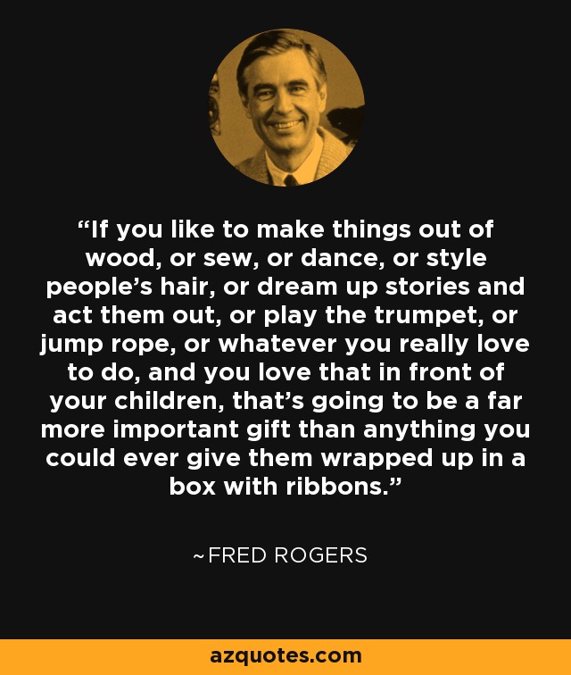 If you like to make things out of wood, or sew, or dance, or style people's hair, or dream up stories and act them out, or play the trumpet, or jump rope, or whatever you really love to do, and you love that in front of your children, that's going to be a far more important gift than anything you could ever give them wrapped up in a box with ribbons. - Fred Rogers