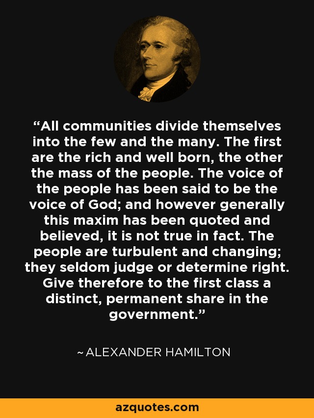 All communities divide themselves into the few and the many. The first are the rich and well born, the other the mass of the people. The voice of the people has been said to be the voice of God; and however generally this maxim has been quoted and believed, it is not true in fact. The people are turbulent and changing; they seldom judge or determine right. Give therefore to the first class a distinct, permanent share in the government. - Alexander Hamilton