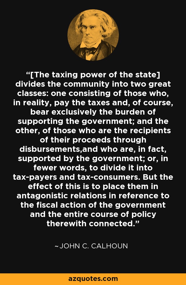 [The taxing power of the state] divides the community into two great classes: one consisting of those who, in reality, pay the taxes and, of course, bear exclusively the burden of supporting the government; and the other, of those who are the recipients of their proceeds through disbursements,and who are, in fact, supported by the government; or, in fewer words, to divide it into tax-payers and tax-consumers. But the effect of this is to place them in antagonistic relations in reference to the fiscal action of the government and the entire course of policy therewith connected. - John C. Calhoun