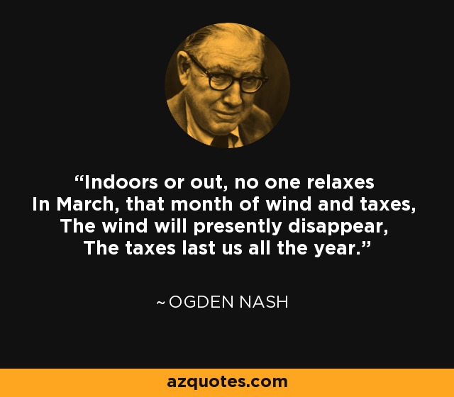 Indoors or out, no one relaxes In March, that month of wind and taxes, The wind will presently disappear, The taxes last us all the year. - Ogden Nash