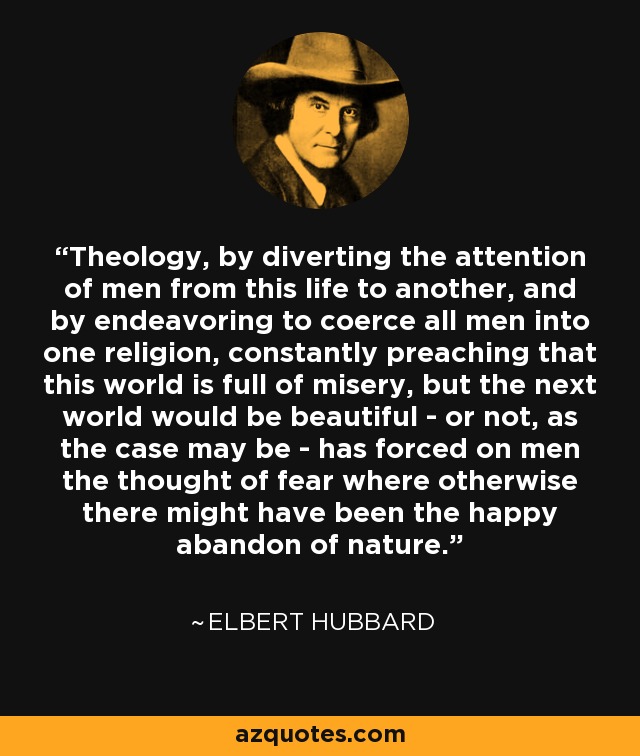 Theology, by diverting the attention of men from this life to another, and by endeavoring to coerce all men into one religion, constantly preaching that this world is full of misery, but the next world would be beautiful - or not, as the case may be - has forced on men the thought of fear where otherwise there might have been the happy abandon of nature. - Elbert Hubbard