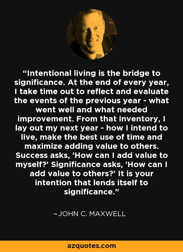 Intentional living is the bridge to significance. At the end of every year, I take time out to reflect and evaluate the events of the previous year - what went well and what needed improvement. From that inventory, I lay out my next year - how I intend to live, make the best use of time and maximize adding value to others. Success asks, 'How can I add value to myself?' Significance asks, 'How can I add value to others?' It is your intention that lends itself to significance. - John C. Maxwell