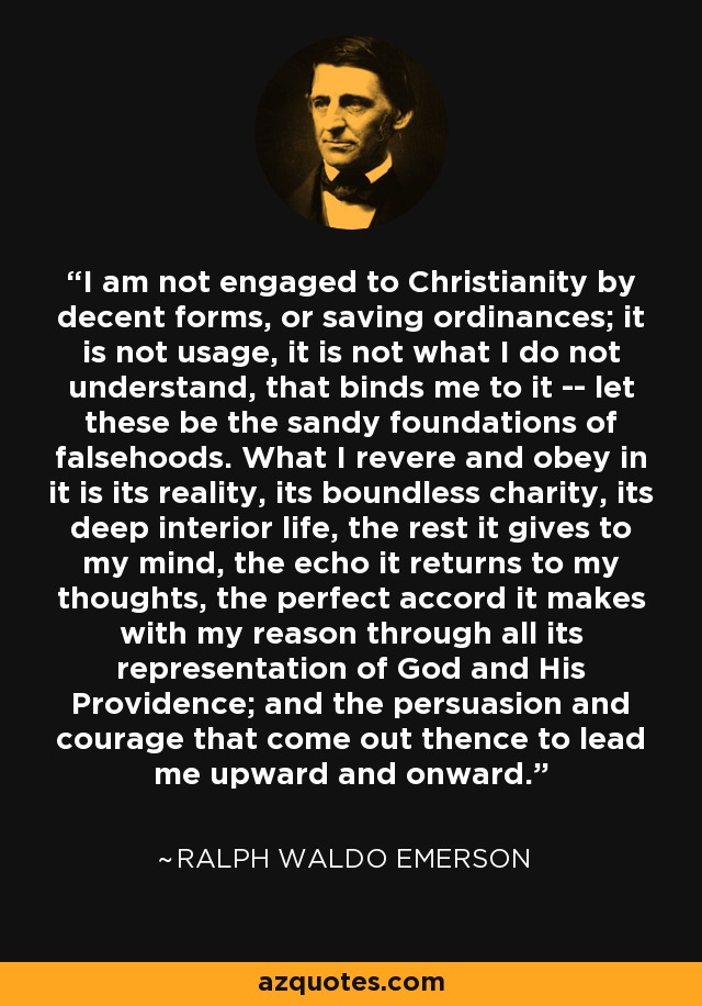 I am not engaged to Christianity by decent forms, or saving ordinances; it is not usage, it is not what I do not understand, that binds me to it -- let these be the sandy foundations of falsehoods. What I revere and obey in it is its reality, its boundless charity, its deep interior life, the rest it gives to my mind, the echo it returns to my thoughts, the perfect accord it makes with my reason through all its representation of God and His Providence; and the persuasion and courage that come out thence to lead me upward and onward. - Ralph Waldo Emerson