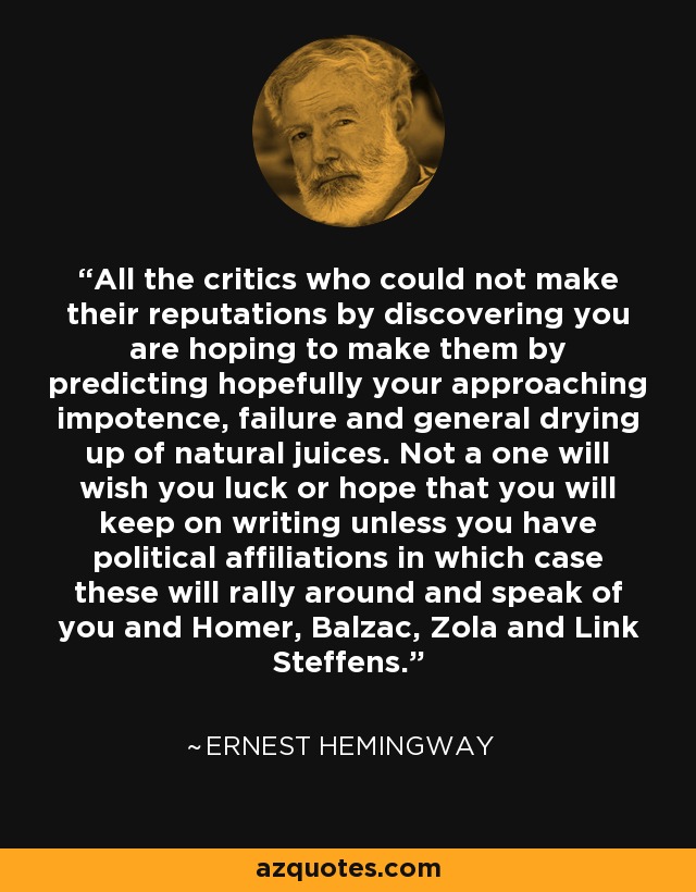 All the critics who could not make their reputations by discovering you are hoping to make them by predicting hopefully your approaching impotence, failure and general drying up of natural juices. Not a one will wish you luck or hope that you will keep on writing unless you have political affiliations in which case these will rally around and speak of you and Homer, Balzac, Zola and Link Steffens. - Ernest Hemingway
