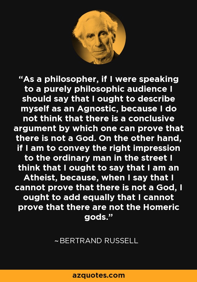 As a philosopher, if I were speaking to a purely philosophic audience I should say that I ought to describe myself as an Agnostic, because I do not think that there is a conclusive argument by which one can prove that there is not a God. On the other hand, if I am to convey the right impression to the ordinary man in the street I think that I ought to say that I am an Atheist, because, when I say that I cannot prove that there is not a God, I ought to add equally that I cannot prove that there are not the Homeric gods. - Bertrand Russell