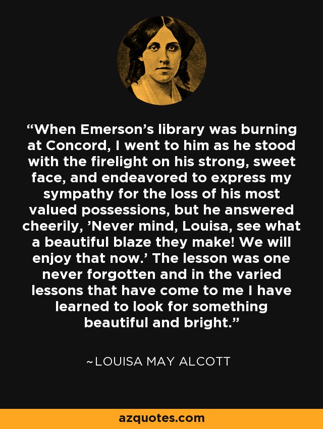 When Emerson's library was burning at Concord, I went to him as he stood with the firelight on his strong, sweet face, and endeavored to express my sympathy for the loss of his most valued possessions, but he answered cheerily, 'Never mind, Louisa, see what a beautiful blaze they make! We will enjoy that now.' The lesson was one never forgotten and in the varied lessons that have come to me I have learned to look for something beautiful and bright. - Louisa May Alcott