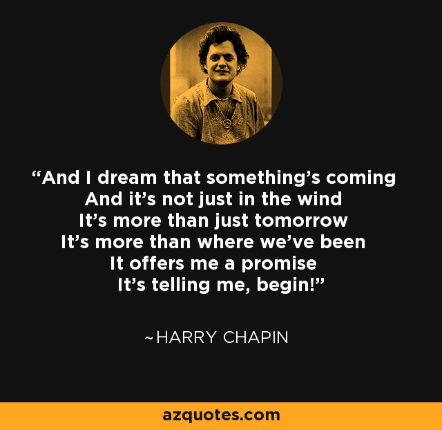And I dream that something's coming And it's not just in the wind It's more than just tomorrow It's more than where we've been It offers me a promise It's telling me, begin! - Harry Chapin