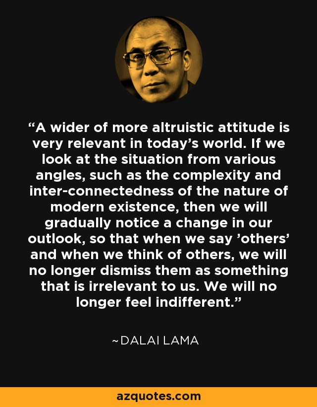 A wider of more altruistic attitude is very relevant in today's world. If we look at the situation from various angles, such as the complexity and inter-connectedness of the nature of modern existence, then we will gradually notice a change in our outlook, so that when we say 'others' and when we think of others, we will no longer dismiss them as something that is irrelevant to us. We will no longer feel indifferent. - Dalai Lama