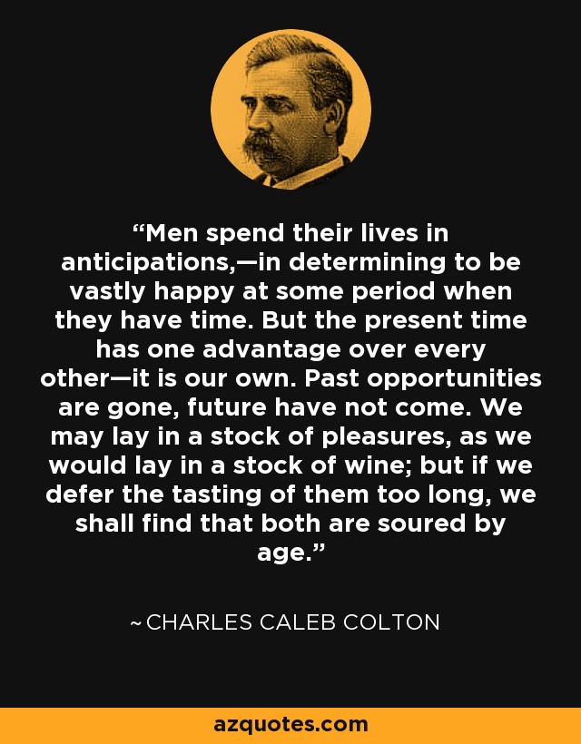 Men spend their lives in anticipations,—in determining to be vastly happy at some period when they have time. But the present time has one advantage over every other—it is our own. Past opportunities are gone, future have not come. We may lay in a stock of pleasures, as we would lay in a stock of wine; but if we defer the tasting of them too long, we shall find that both are soured by age. - Charles Caleb Colton