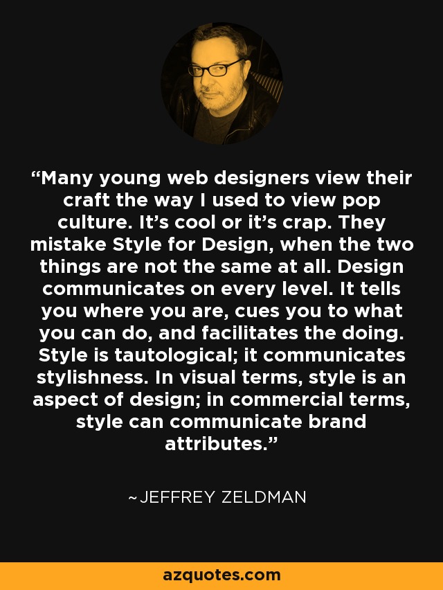 Many young web designers view their craft the way I used to view pop culture. It's cool or it's crap. They mistake Style for Design, when the two things are not the same at all. Design communicates on every level. It tells you where you are, cues you to what you can do, and facilitates the doing. Style is tautological; it communicates stylishness. In visual terms, style is an aspect of design; in commercial terms, style can communicate brand attributes. - Jeffrey Zeldman