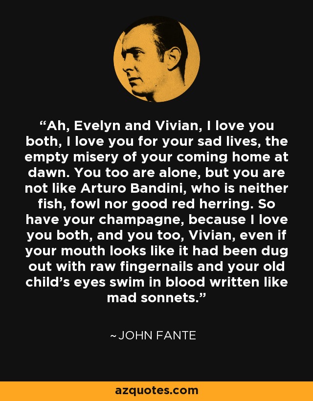 Ah, Evelyn and Vivian, I love you both, I love you for your sad lives, the empty misery of your coming home at dawn. You too are alone, but you are not like Arturo Bandini, who is neither fish, fowl nor good red herring. So have your champagne, because I love you both, and you too, Vivian, even if your mouth looks like it had been dug out with raw fingernails and your old child's eyes swim in blood written like mad sonnets. - John Fante