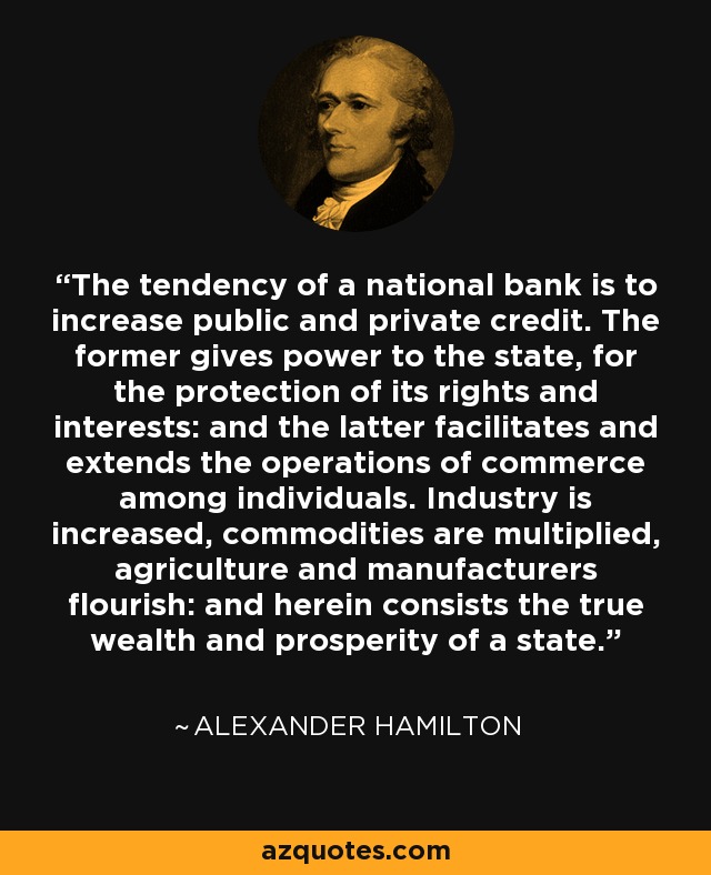 The tendency of a national bank is to increase public and private credit. The former gives power to the state, for the protection of its rights and interests: and the latter facilitates and extends the operations of commerce among individuals. Industry is increased, commodities are multiplied, agriculture and manufacturers flourish: and herein consists the true wealth and prosperity of a state. - Alexander Hamilton
