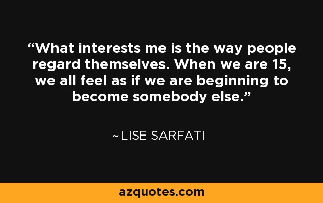 What interests me is the way people regard themselves. When we are 15, we all feel as if we are beginning to become somebody else. - Lise Sarfati