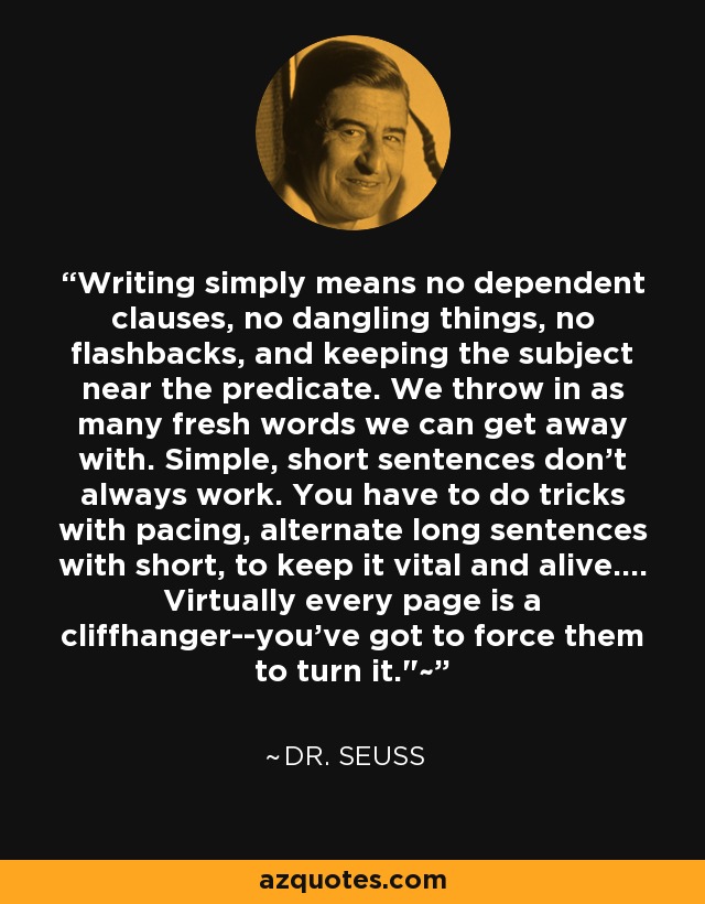 Writing simply means no dependent clauses, no dangling things, no flashbacks, and keeping the subject near the predicate. We throw in as many fresh words we can get away with. Simple, short sentences don't always work. You have to do tricks with pacing, alternate long sentences with short, to keep it vital and alive.... Virtually every page is a cliffhanger--you've got to force them to turn it.