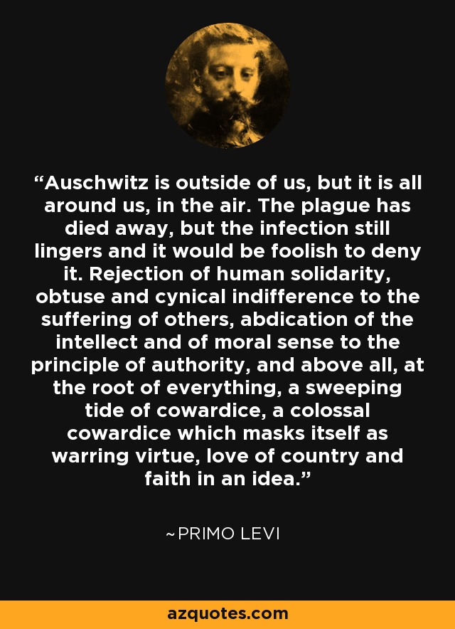 Auschwitz is outside of us, but it is all around us, in the air. The plague has died away, but the infection still lingers and it would be foolish to deny it. Rejection of human solidarity, obtuse and cynical indifference to the suffering of others, abdication of the intellect and of moral sense to the principle of authority, and above all, at the root of everything, a sweeping tide of cowardice, a colossal cowardice which masks itself as warring virtue, love of country and faith in an idea. - Primo Levi