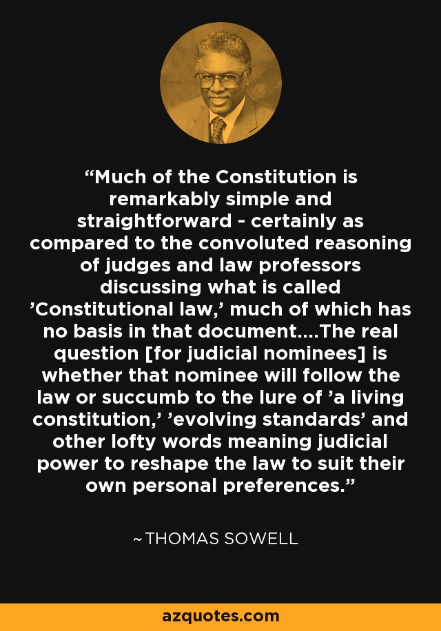 Much of the Constitution is remarkably simple and straightforward - certainly as compared to the convoluted reasoning of judges and law professors discussing what is called 'Constitutional law,' much of which has no basis in that document....The real question [for judicial nominees] is whether that nominee will follow the law or succumb to the lure of 'a living constitution,' 'evolving standards' and other lofty words meaning judicial power to reshape the law to suit their own personal preferences. - Thomas Sowell