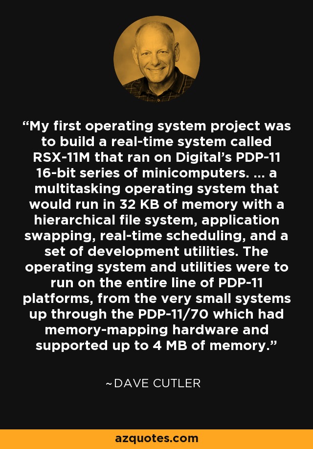 My first operating system project was to build a real-time system called RSX-11M that ran on Digital's PDP-11 16-bit series of minicomputers. ... a multitasking operating system that would run in 32 KB of memory with a hierarchical file system, application swapping, real-time scheduling, and a set of development utilities. The operating system and utilities were to run on the entire line of PDP-11 platforms, from the very small systems up through the PDP-11/70 which had memory-mapping hardware and supported up to 4 MB of memory. - Dave Cutler