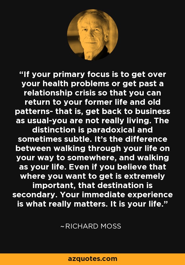 If your primary focus is to get over your health problems or get past a relationship crisis so that you can return to your former life and old patterns- that is, get back to business as usual-you are not really living. The distinction is paradoxical and sometimes subtle. It's the difference between walking through your life on your way to somewhere, and walking as your life. Even if you believe that where you want to get is extremely important, that destination is secondary. Your immediate experience is what really matters. It is your life. - Richard Moss