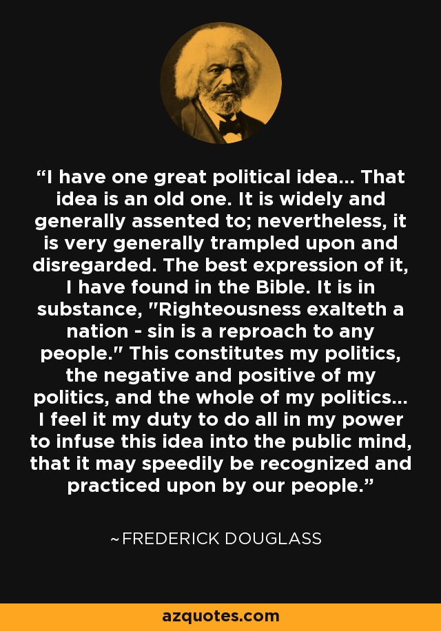 I have one great political idea... That idea is an old one. It is widely and generally assented to; nevertheless, it is very generally trampled upon and disregarded. The best expression of it, I have found in the Bible. It is in substance, 