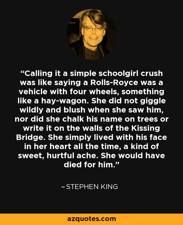 Calling it a simple schoolgirl crush was like saying a Rolls-Royce was a vehicle with four wheels, something like a hay-wagon. She did not giggle wildly and blush when she saw him, nor did she chalk his name on trees or write it on the walls of the Kissing Bridge. She simply lived with his face in her heart all the time, a kind of sweet, hurtful ache. She would have died for him. - Stephen King