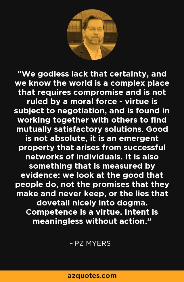 We godless lack that certainty, and we know the world is a complex place that requires compromise and is not ruled by a moral force - virtue is subject to negotiation, and is found in working together with others to find mutually satisfactory solutions. Good is not absolute, it is an emergent property that arises from successful networks of individuals. It is also something that is measured by evidence: we look at the good that people do, not the promises that they make and never keep, or the lies that dovetail nicely into dogma. Competence is a virtue. Intent is meaningless without action. - PZ Myers