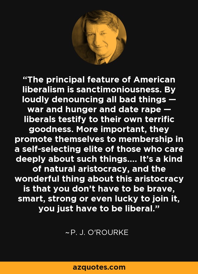 The principal feature of American liberalism is sanctimoniousness. By loudly denouncing all bad things — war and hunger and date rape — liberals testify to their own terrific goodness. More important, they promote themselves to membership in a self-selecting elite of those who care deeply about such things.... It's a kind of natural aristocracy, and the wonderful thing about this aristocracy is that you don't have to be brave, smart, strong or even lucky to join it, you just have to be liberal. - P. J. O'Rourke