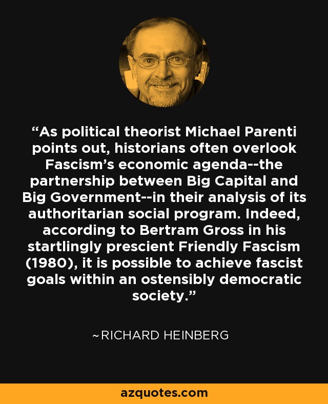As political theorist Michael Parenti points out, historians often overlook Fascism's economic agenda--the partnership between Big Capital and Big Government--in their analysis of its authoritarian social program. Indeed, according to Bertram Gross in his startlingly prescient Friendly Fascism (1980), it is possible to achieve fascist goals within an ostensibly democratic society. - Richard Heinberg
