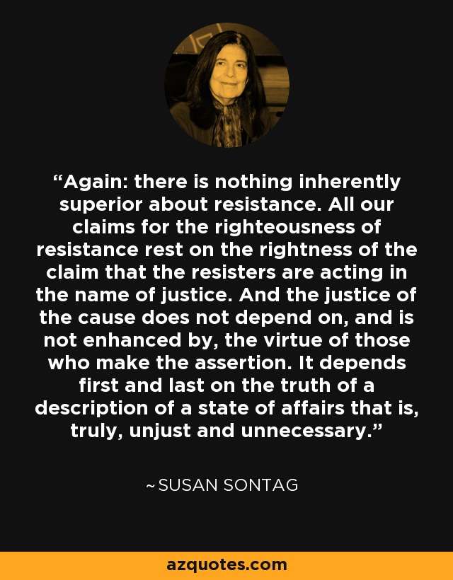 Again: there is nothing inherently superior about resistance. All our claims for the righteousness of resistance rest on the rightness of the claim that the resisters are acting in the name of justice. And the justice of the cause does not depend on, and is not enhanced by, the virtue of those who make the assertion. It depends first and last on the truth of a description of a state of affairs that is, truly, unjust and unnecessary. - Susan Sontag