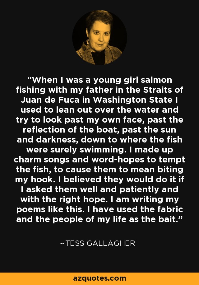 When I was a young girl salmon fishing with my father in the Straits of Juan de Fuca in Washington State I used to lean out over the water and try to look past my own face, past the reflection of the boat, past the sun and darkness, down to where the fish were surely swimming. I made up charm songs and word-hopes to tempt the fish, to cause them to mean biting my hook. I believed they would do it if I asked them well and patiently and with the right hope. I am writing my poems like this. I have used the fabric and the people of my life as the bait. - Tess Gallagher