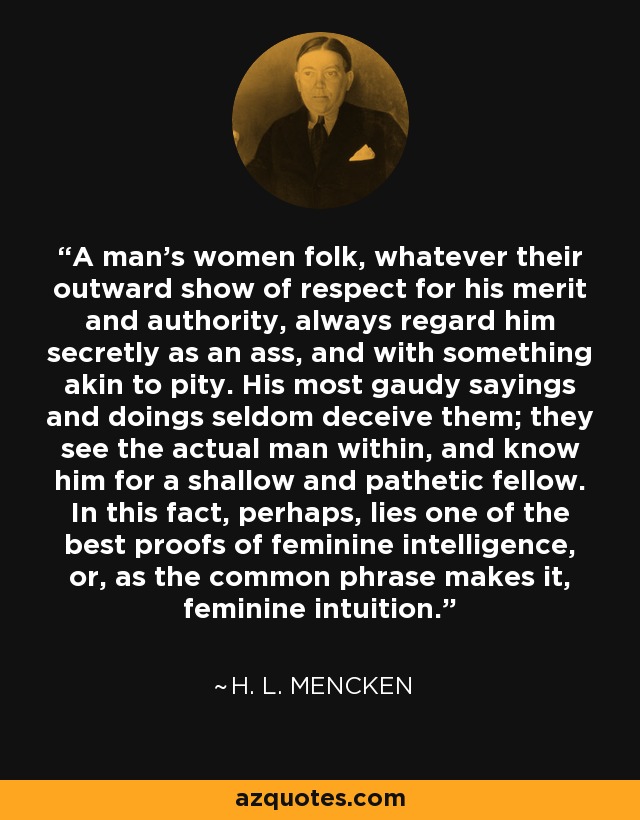 A man's women folk, whatever their outward show of respect for his merit and authority, always regard him secretly as an ass, and with something akin to pity. His most gaudy sayings and doings seldom deceive them; they see the actual man within, and know him for a shallow and pathetic fellow. In this fact, perhaps, lies one of the best proofs of feminine intelligence, or, as the common phrase makes it, feminine intuition. - H. L. Mencken