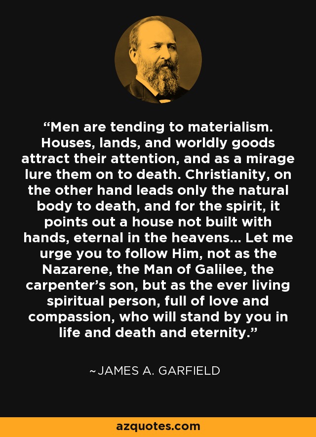 Men are tending to materialism. Houses, lands, and worldly goods attract their attention, and as a mirage lure them on to death. Christianity, on the other hand leads only the natural body to death, and for the spirit, it points out a house not built with hands, eternal in the heavens... Let me urge you to follow Him, not as the Nazarene, the Man of Galilee, the carpenter's son, but as the ever living spiritual person, full of love and compassion, who will stand by you in life and death and eternity. - James A. Garfield