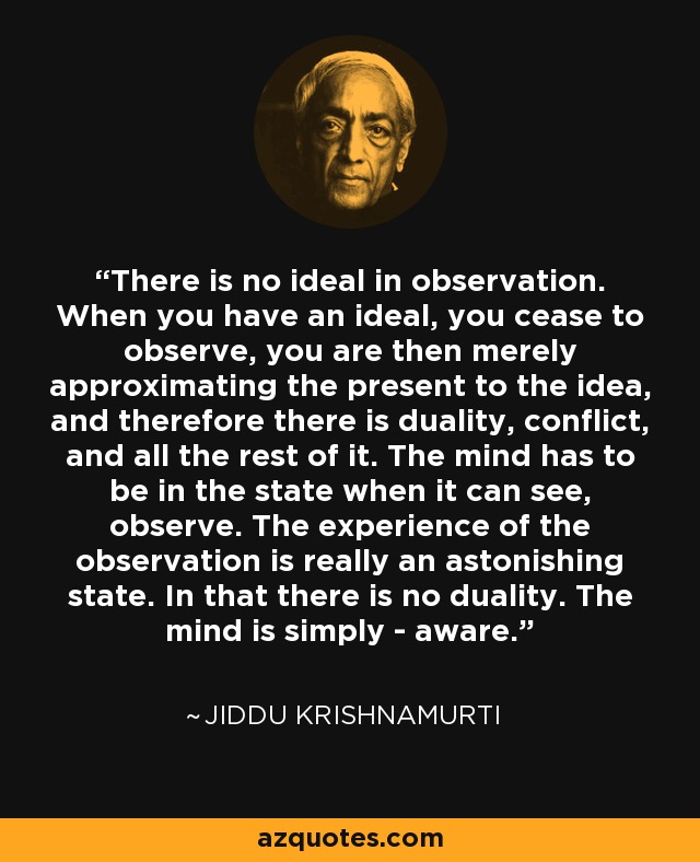 There is no ideal in observation. When you have an ideal, you cease to observe, you are then merely approximating the present to the idea, and therefore there is duality, conflict, and all the rest of it. The mind has to be in the state when it can see, observe. The experience of the observation is really an astonishing state. In that there is no duality. The mind is simply - aware. - Jiddu Krishnamurti