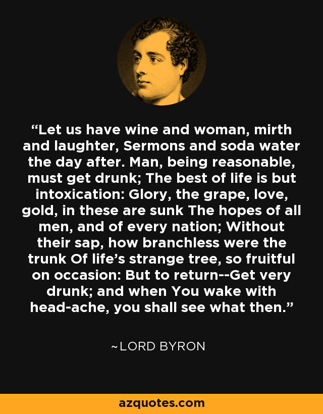 Let us have wine and woman, mirth and laughter, Sermons and soda water the day after. Man, being reasonable, must get drunk; The best of life is but intoxication: Glory, the grape, love, gold, in these are sunk The hopes of all men, and of every nation; Without their sap, how branchless were the trunk Of life's strange tree, so fruitful on occasion: But to return--Get very drunk; and when You wake with head-ache, you shall see what then. - Lord Byron