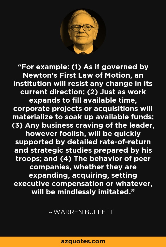 For example: (1) As if governed by Newton's First Law of Motion, an institution will resist any change in its current direction; (2) Just as work expands to fill available time, corporate projects or acquisitions will materialize to soak up available funds; (3) Any business craving of the leader, however foolish, will be quickly supported by detailed rate-of-return and strategic studies prepared by his troops; and (4) The behavior of peer companies, whether they are expanding, acquiring, setting executive compensation or whatever, will be mindlessly imitated. - Warren Buffett