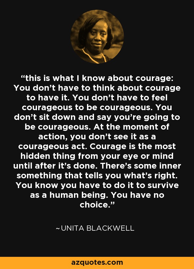 this is what I know about courage: You don't have to think about courage to have it. You don't have to feel courageous to be courageous. You don't sit down and say you're going to be courageous. At the moment of action, you don't see it as a courageous act. Courage is the most hidden thing from your eye or mind until after it's done. There's some inner something that tells you what's right. You know you have to do it to survive as a human being. You have no choice. - Unita Blackwell