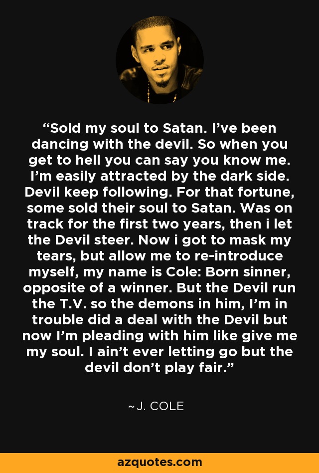 Sold my soul to Satan. I've been dancing with the devil. So when you get to hell you can say you know me. I'm easily attracted by the dark side. Devil keep following. For that fortune, some sold their soul to Satan. Was on track for the first two years, then i let the Devil steer. Now i got to mask my tears, but allow me to re-introduce myself, my name is Cole: Born sinner, opposite of a winner. But the Devil run the T.V. so the demons in him, I'm in trouble did a deal with the Devil but now I'm pleading with him like give me my soul. I ain't ever letting go but the devil don't play fair. - J. Cole