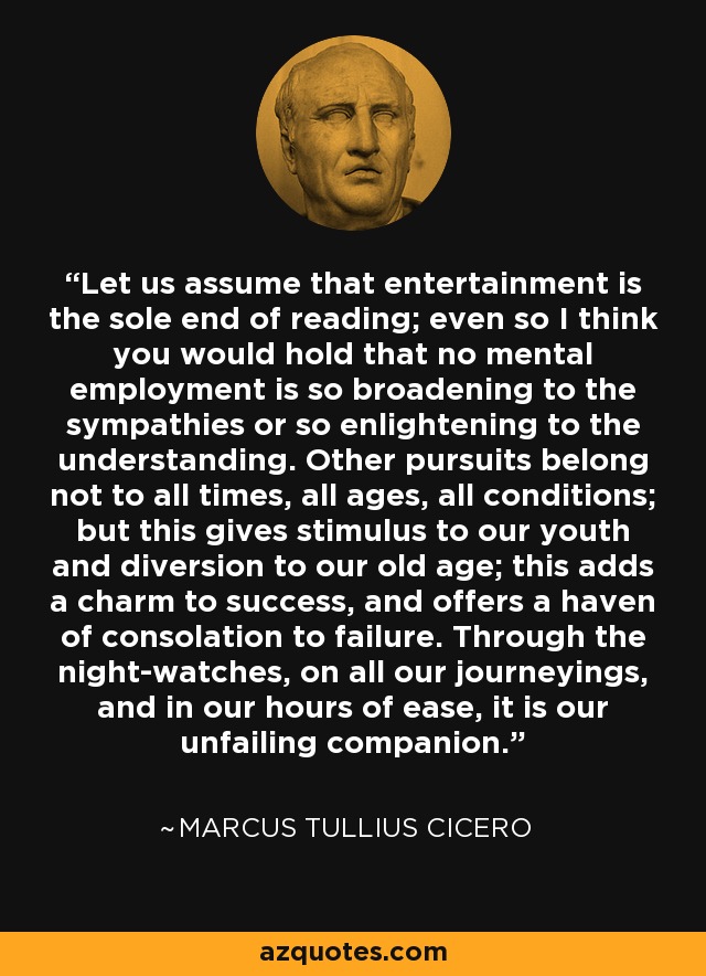 Let us assume that entertainment is the sole end of reading; even so I think you would hold that no mental employment is so broadening to the sympathies or so enlightening to the understanding. Other pursuits belong not to all times, all ages, all conditions; but this gives stimulus to our youth and diversion to our old age; this adds a charm to success, and offers a haven of consolation to failure. Through the night-watches, on all our journeyings, and in our hours of ease, it is our unfailing companion. - Marcus Tullius Cicero