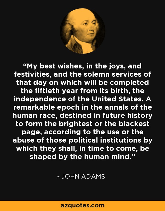 My best wishes, in the joys, and festivities, and the solemn services of that day on which will be completed the fiftieth year from its birth, the independence of the United States. A remarkable epoch in the annals of the human race, destined in future history to form the brightest or the blackest page, according to the use or the abuse of those political institutions by which they shall, in time to come, be shaped by the human mind. - John Adams