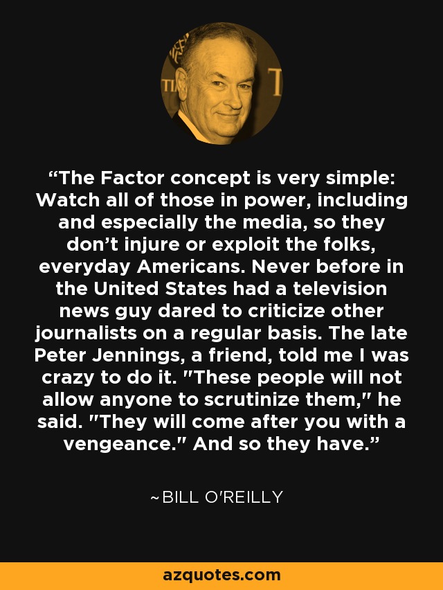 The Factor concept is very simple: Watch all of those in power, including and especially the media, so they don't injure or exploit the folks, everyday Americans. Never before in the United States had a television news guy dared to criticize other journalists on a regular basis. The late Peter Jennings, a friend, told me I was crazy to do it. 