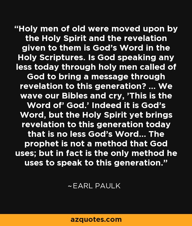 Holy men of old were moved upon by the Holy Spirit and the revelation given to them is God's Word in the Holy Scriptures. Is God speaking any less today through holy men called of God to bring a message through revelation to this generation? ... We wave our Bibles and cry, 'This is the Word of' God.' Indeed it is God's Word, but the Holy Spirit yet brings revelation to this generation today that is no less God's Word... The prophet is not a method that God uses; but in fact is the only method he uses to speak to this generation. - Earl Paulk