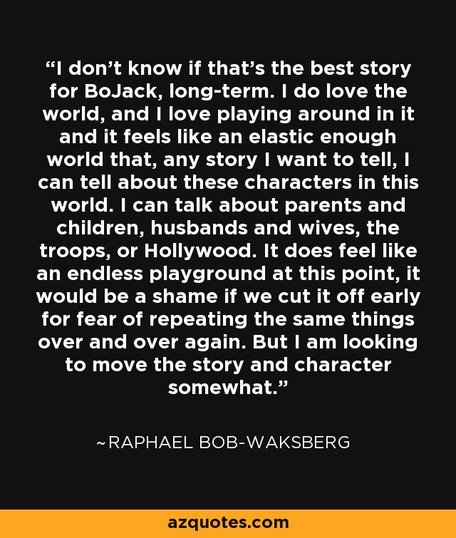 I don't know if that's the best story for BoJack, long-term. I do love the world, and I love playing around in it and it feels like an elastic enough world that, any story I want to tell, I can tell about these characters in this world. I can talk about parents and children, husbands and wives, the troops, or Hollywood. It does feel like an endless playground at this point, it would be a shame if we cut it off early for fear of repeating the same things over and over again. But I am looking to move the story and character somewhat. - Raphael Bob-Waksberg