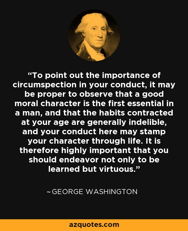 To point out the importance of circumspection in your conduct, it may be proper to observe that a good moral character is the first essential in a man, and that the habits contracted at your age are generally indelible, and your conduct here may stamp your character through life. It is therefore highly important that you should endeavor not only to be learned but virtuous. - George Washington