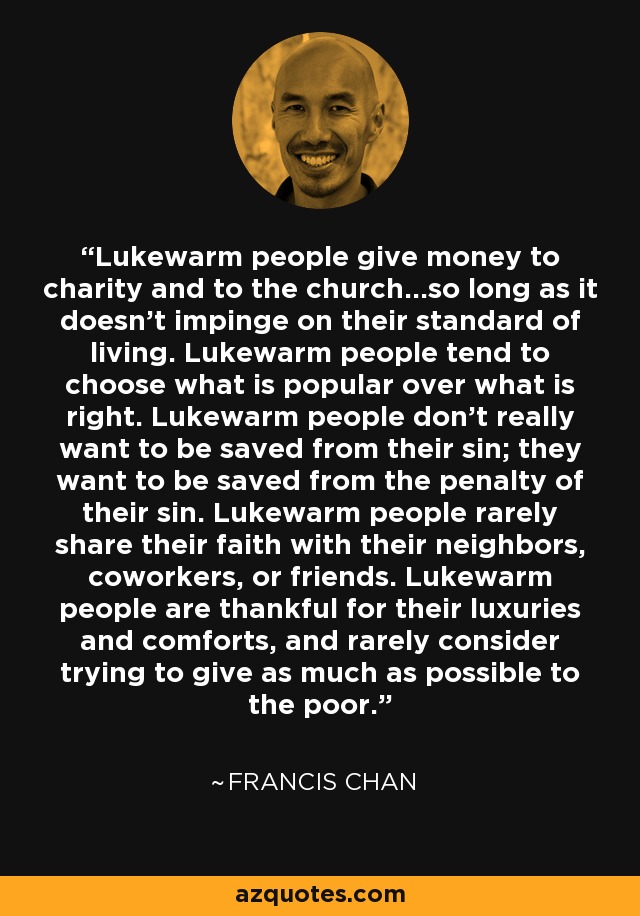 Lukewarm people give money to charity and to the church...so long as it doesn't impinge on their standard of living. Lukewarm people tend to choose what is popular over what is right. Lukewarm people don't really want to be saved from their sin; they want to be saved from the penalty of their sin. Lukewarm people rarely share their faith with their neighbors, coworkers, or friends. Lukewarm people are thankful for their luxuries and comforts, and rarely consider trying to give as much as possible to the poor. - Francis Chan
